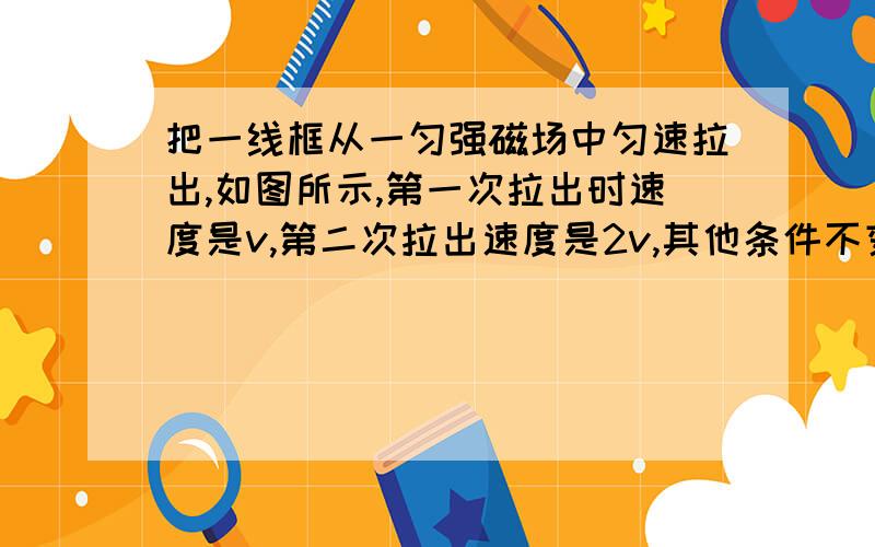 把一线框从一匀强磁场中匀速拉出,如图所示,第一次拉出时速度是v,第二次拉出速度是2v,其他条件不变,则线线框产生的热量之比___通过导线截面的电量之比是___请大家帮忙做做啊,2；1：1