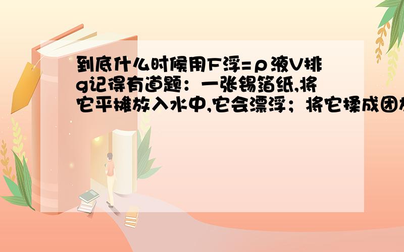 到底什么时候用F浮=ρ液V排g记得有道题：一张锡箔纸,将它平摊放入水中,它会漂浮；将它揉成团放入水中,会沉底.那么,到底哪一次的浮力大?为什么?用公式需要什么条件吗?为什么?