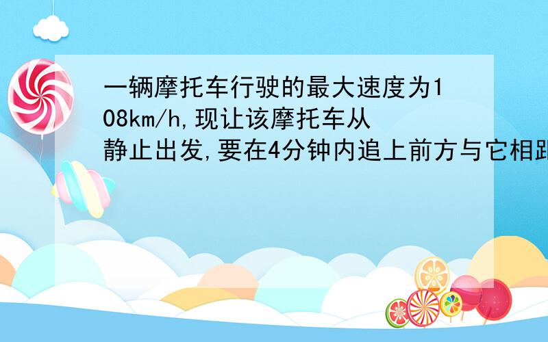 一辆摩托车行驶的最大速度为108km/h,现让该摩托车从静止出发,要在4分钟内追上前方与它相距1km,正以25m/s的速度在平直公路上行驶的汽车,则该摩托车行驶时,至少具有的加速度大小为?