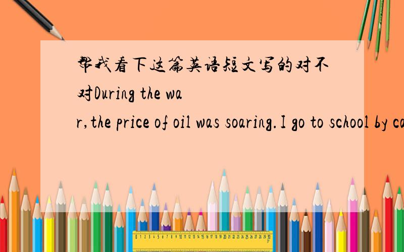 帮我看下这篇英语短文写的对不对During the war,the price of oil was soaring.I go to school by car every day,so my family has to spend more money for the car.And the soaring prices of the oil also cause all the price of commodity mark up.