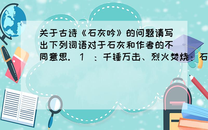 关于古诗《石灰吟》的问题请写出下列词语对于石灰和作者的不同意思.（1）：千锤万击、烈火焚烧：石灰：作者：（2）：清白石灰：作者：急需