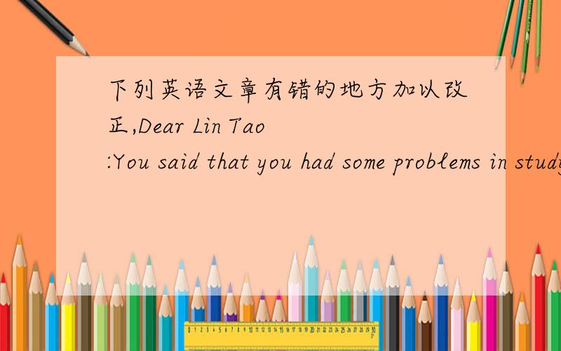 下列英语文章有错的地方加以改正,Dear Lin Tao:You said that you had some problems in studying English.Don't be worried,Ihave some advice for you and introduce my own studying English way.I often study English by making flashcards.It's ea