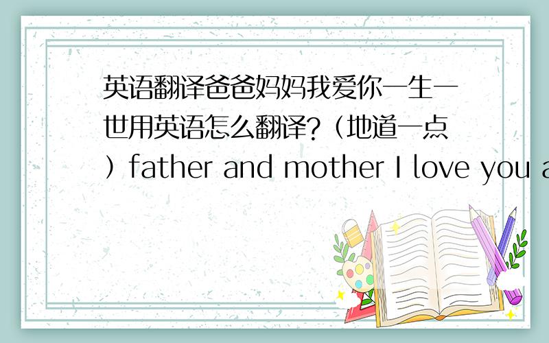 英语翻译爸爸妈妈我爱你一生一世用英语怎么翻译?（地道一点）father and mother I love you all my life这样的翻译行不？如果不行，这句翻译为中文是什么意思？