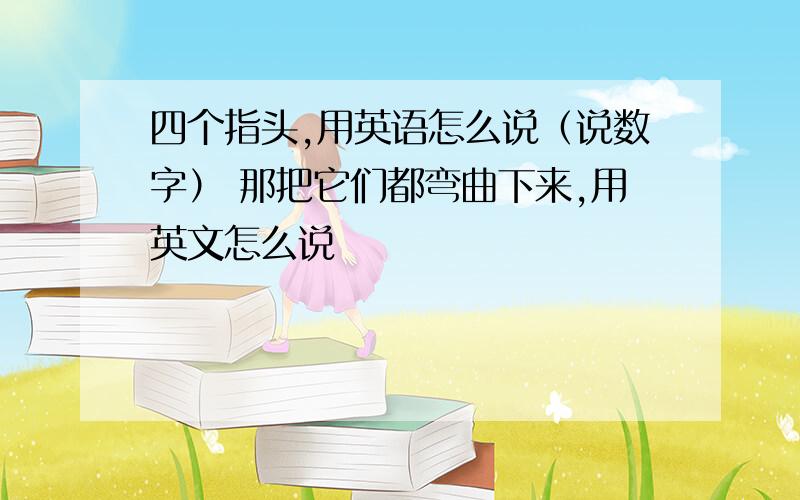 四个指头,用英语怎么说（说数字） 那把它们都弯曲下来,用英文怎么说