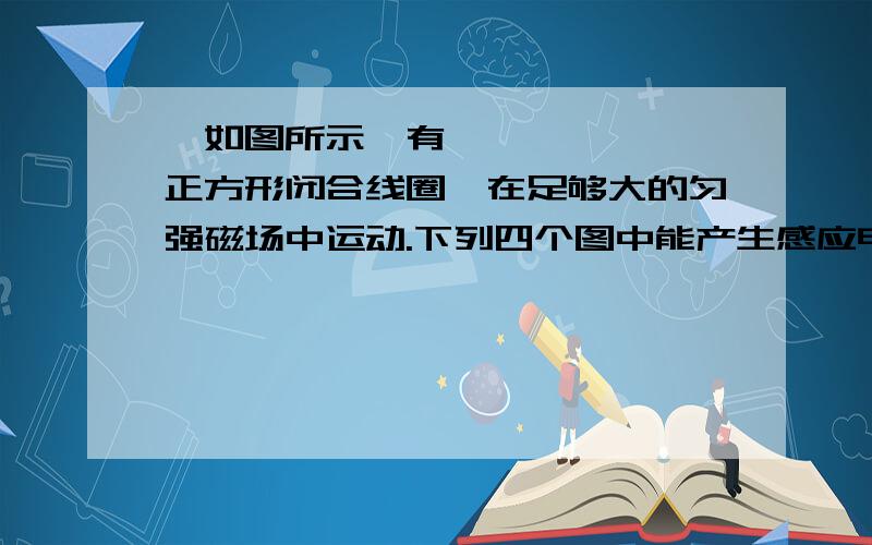 •如图所示,有一正方形闭合线圈,在足够大的匀强磁场中运动.下列四个图中能产生感应电流的是图(   ).b呢?切割磁感线不行么是不是因为必须闭合导体一部分切割才行？全部切割就不行了