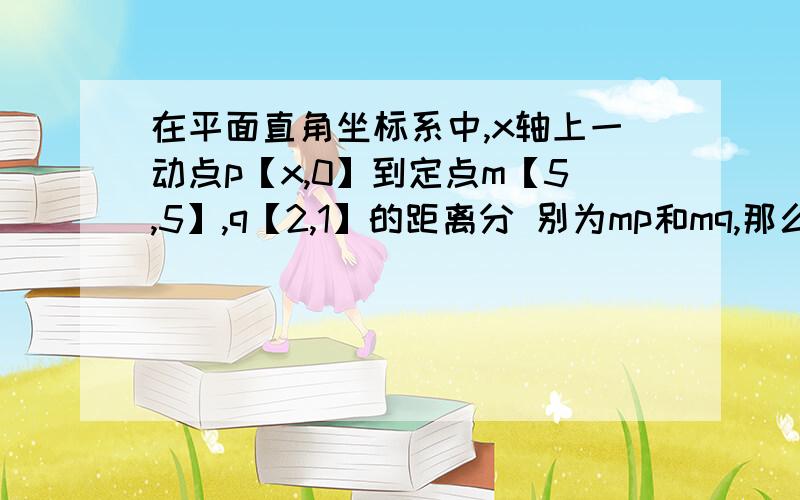 在平面直角坐标系中,x轴上一动点p【x,0】到定点m【5,5】,q【2,1】的距离分 别为mp和mq,那么当mp+mq最小值时,p的坐标