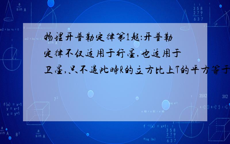 物理开普勒定律第1题：开普勒定律不仅适用于行星,也适用于卫星,只不过此时R的立方比上T的平方等于k’,不再等于k,（比值k’是由行星的质量所决定的另一恒量）与卫星无关.括号中的那句