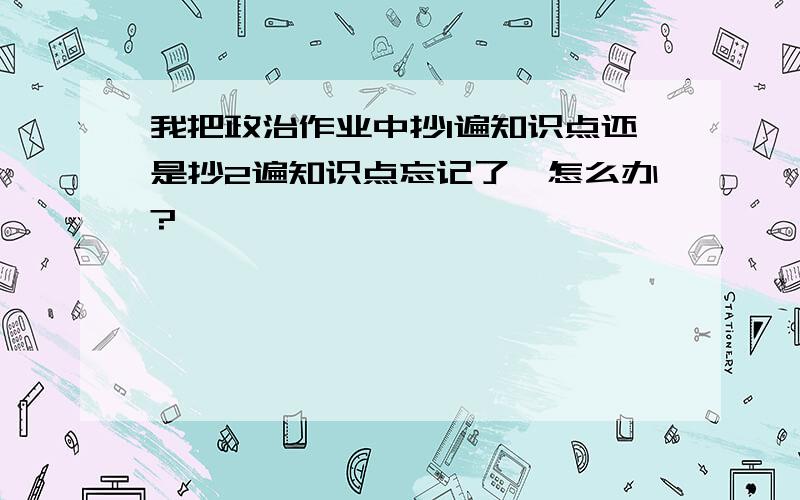 我把政治作业中抄1遍知识点还是抄2遍知识点忘记了,怎么办?