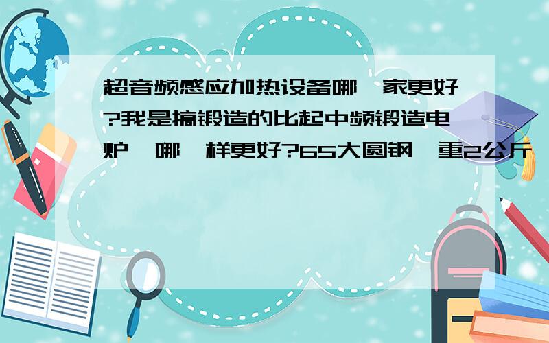 超音频感应加热设备哪一家更好?我是搞锻造的比起中频锻造电炉  哪一样更好?65大圆钢,重2公斤,不知道230KW,速度快不