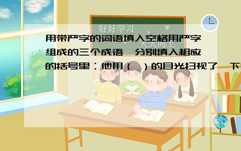 用带严字的词语填入空格用严字组成的三个成语,分别填入相应的括号里：他用（ ）的目光扫视了一下整个会场,拿起这份（ ）的申明,在最后一页的右下角（ ）地签下了自己的名字.