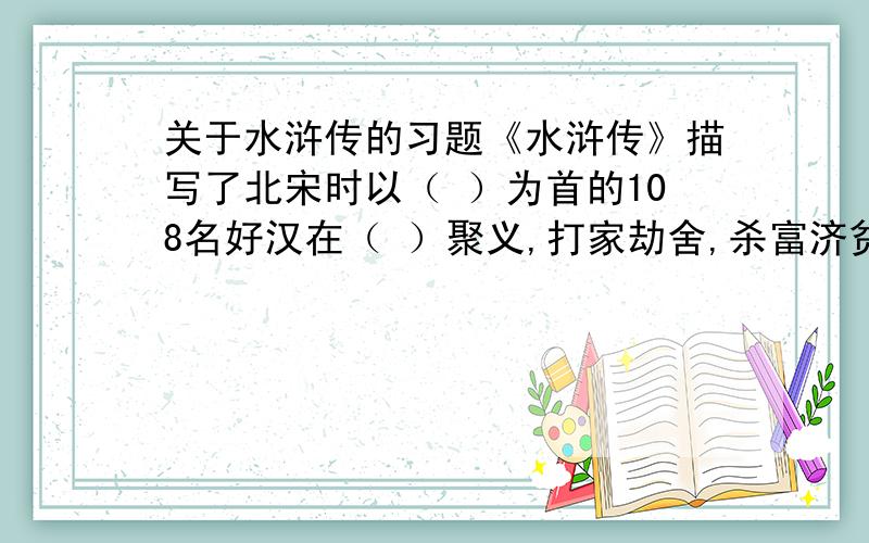 关于水浒传的习题《水浒传》描写了北宋时以（ ）为首的108名好汉在（ ）聚义,打家劫舍,杀富济贫的豪举.鲜明的表现了（ ）的主题.美国女作家赛珍珠在将它翻译成英文是定名为（ ）