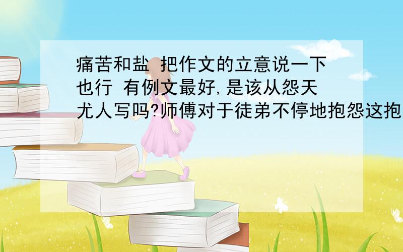 痛苦和盐 把作文的立意说一下也行 有例文最好,是该从怨天尤人写吗?师傅对于徒弟不停地抱怨这抱怨那感到非常厌烦,于是有一天早上派徒弟去取一些盐回来.当徒弟很不情愿地把盐取回来后,