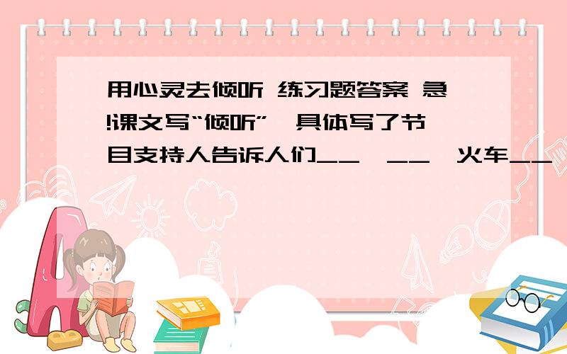 用心灵去倾听 练习题答案 急!课文写“倾听”,具体写了节目支持人告诉人们__、__、火车__,查__号码,指导__,__天……一句话,就是根据人们的需要不厌其烦地给予__.   好的话加分