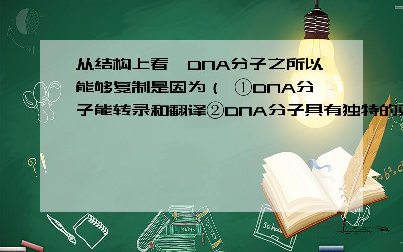 从结构上看,DNA分子之所以能够复制是因为（ ①DNA分子能转录和翻译②DNA分子具有独特的双螺旋结构③DNA分子具有多样性④连接DNA的两条单链的碱基有互补配对能力A、①② B、②③ C、③④ D