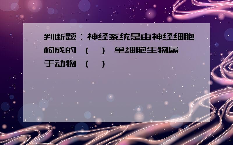 判断题：神经系统是由神经细胞构成的 （ ） 单细胞生物属于动物 （ ）