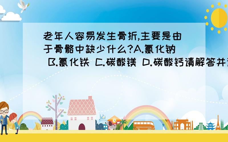 老年人容易发生骨折,主要是由于骨骼中缺少什么?A.氯化钠 B.氯化铁 C.碳酸镁 D.碳酸钙请解答并详细说明原因.