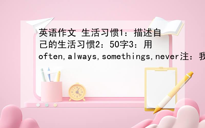 英语作文 生活习惯1：描述自己的生活习惯2：50字3：用often,always,somethings,never注：我是女的,不要写一些打球之类的运动