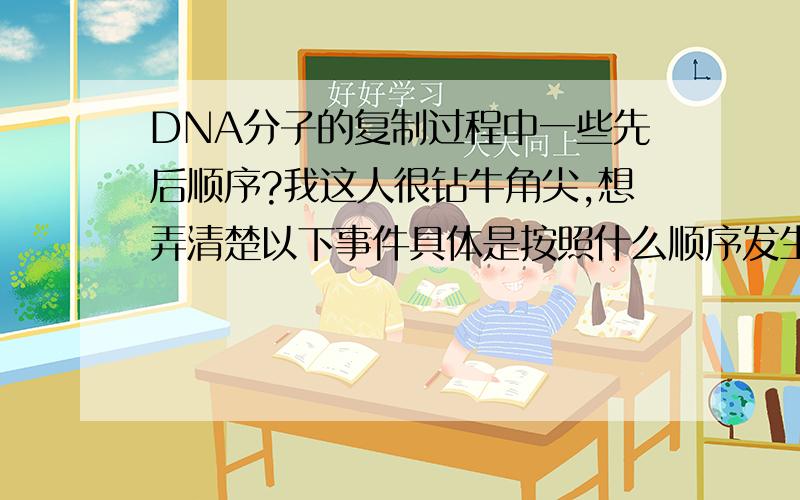 DNA分子的复制过程中一些先后顺序?我这人很钻牛角尖,想弄清楚以下事件具体是按照什么顺序发生的.A.按照碱基互补配对原则,游离的核苷酸与母链上的碱基形成氢键相连.B.游离的核苷酸在DNA