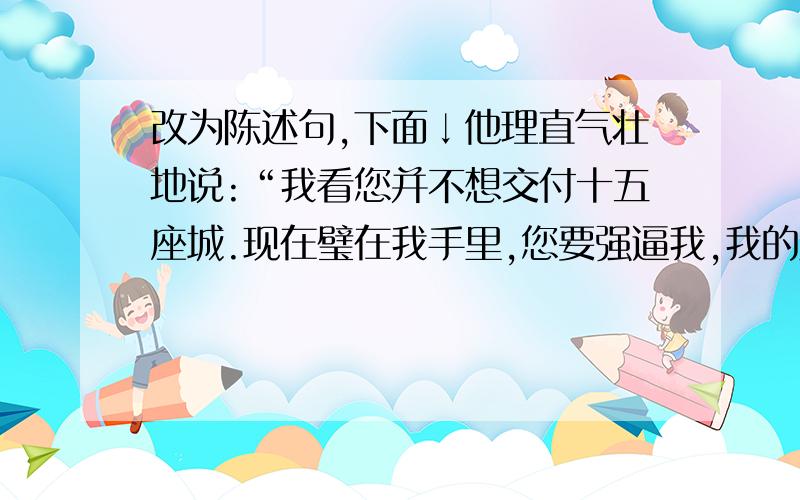 改为陈述句,下面↓他理直气壮地说:“我看您并不想交付十五座城.现在璧在我手里,您要强逼我,我的脑袋和璧就一块儿撞碎在这柱子上!”