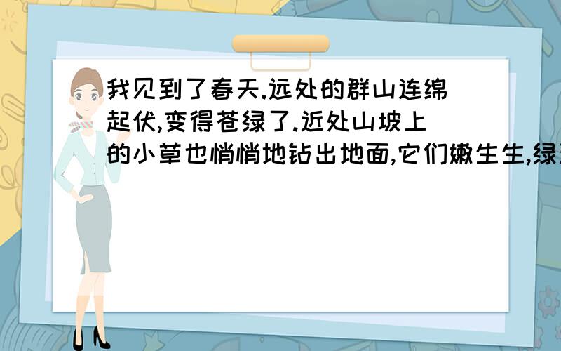 我见到了春天.远处的群山连绵起伏,变得苍绿了.近处山坡上的小草也悄悄地钻出地面,它们嫩生生,绿油油的.肥胖的小叶儿,像一个个刚刚睡醒的胖娃娃.这一片,那一簇,点缀着这陡峭的山坡.山