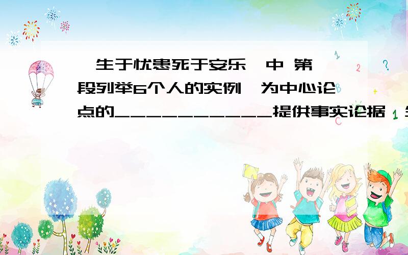 《生于忧患死于安乐》中 第一段列举6个人的实例,为中心论点的__________提供事实论据《生于忧患死于安乐》中 文章最后分别从人们心里,表情,论述人与困境能激发斗志,进而提出：________