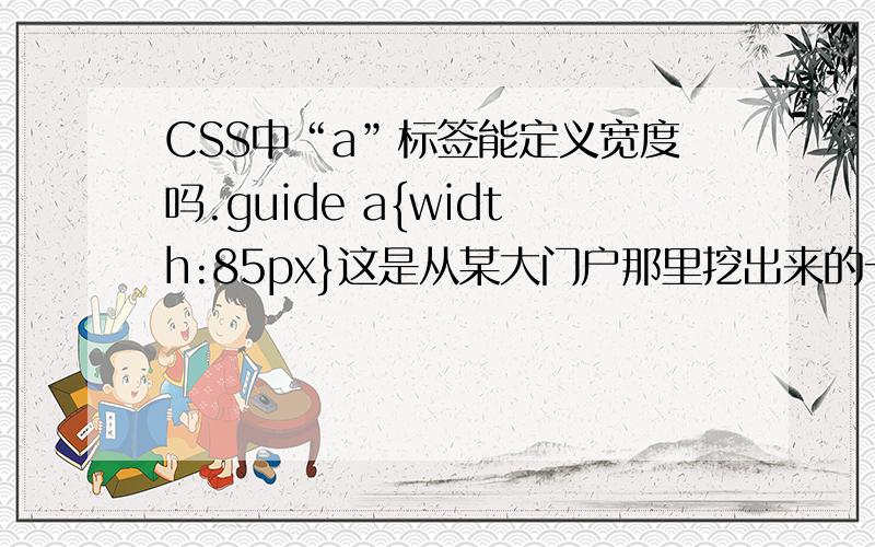 CSS中“a”标签能定义宽度吗.guide a{width:85px}这是从某大门户那里挖出来的一段代码,貌似他们将guide里的a定义了宽度,也就是说当鼠标经过或者点击guide容器里的文字旁边的时候都显示有链接,