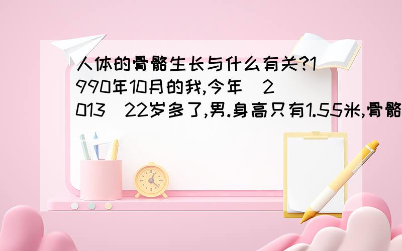 人体的骨骼生长与什么有关?1990年10月的我,今年（2013）22岁多了,男.身高只有1.55米,骨骼比较细小,体重只有88斤,很苦恼!问 有什么食疗和运动的方法可以使我的骨骼长得粗大些,身高再长高到1.6