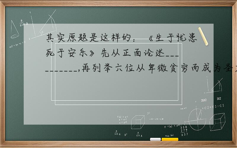 其实原题是这样的：《生于忧患死于安乐》先从正面论述__________,再列举六位从卑微贫穷而成为圣君贤相的典型事例后,从理论上归纳了逆境对个人成才的重要性,接着又从反面论述________,并由