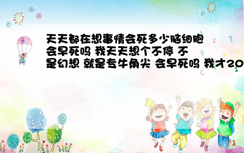 天天都在想事情会死多少脑细胞会早死吗 我天天想个不停 不是幻想 就是专牛角尖 会早死吗 我才20岁呀 已经6年多这样了 会早死吗头发白了一半多了 才20岁