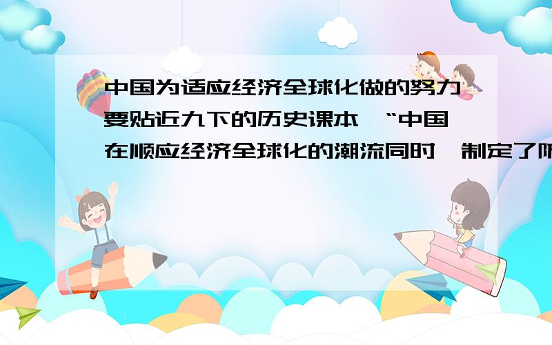 中国为适应经济全球化做的努力要贴近九下的历史课本,“中国在顺应经济全球化的潮流同时,制定了防范风险的有效政策,引进国外的投资和技术,学习先进的经济管理经验.”（我写的这个答