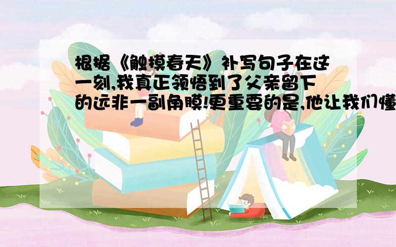 根据《触摸春天》补写句子在这一刻,我真正领悟到了父亲留下的远非一副角膜!更重要的是,他让我们懂得了＿＿＿＿＿.