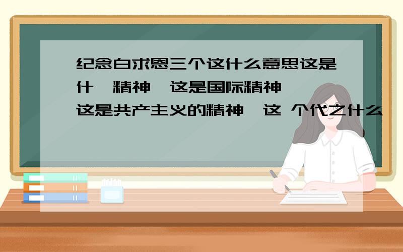 纪念白求恩三个这什么意思这是什麽精神  这是国际精神  这是共产主义的精神  这 个代之什么