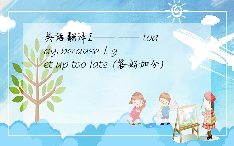 英语翻译I—— —— today,because I get up too late （答好加分）