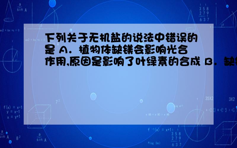 下列关于无机盐的说法中错误的是 A．植物体缺镁会影响光合作用,原因是影响了叶绿素的合成 B．缺铁会影响血红蛋白的合成进而造成缺铁性贫血 C．大量出汗时会排出很多的无机盐,这时应