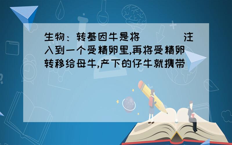 生物：转基因牛是将____注入到一个受精卵里,再将受精卵转移给母牛,产下的仔牛就携带_____,产出的牛奶中转基因牛是将____注入到一个受精卵里,再将受精卵转移给母牛,产下的仔牛就携带_____,