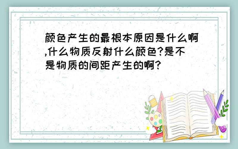 颜色产生的最根本原因是什么啊,什么物质反射什么颜色?是不是物质的间距产生的啊?