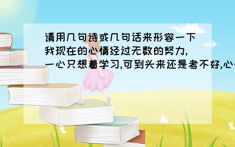 请用几句诗或几句话来形容一下我现在的心情经过无数的努力,一心只想着学习,可到头来还是考不好,心情极度悲伤,要突出心情的悲伤