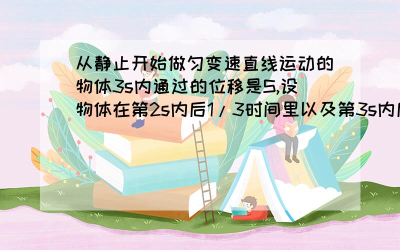 从静止开始做匀变速直线运动的物体3s内通过的位移是S,设物体在第2s内后1/3时间里以及第3s内后1/3时间里通过的位移分别是s1,s2则s1比s2为