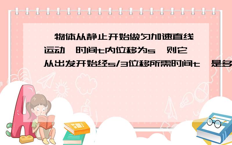 一物体从静止开始做匀加速直线运动,时间t内位移为s,则它从出发开始经s/3位移所需时间t'是多少