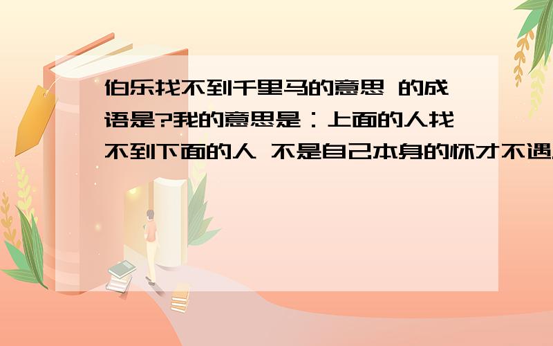 伯乐找不到千里马的意思 的成语是?我的意思是：上面的人找不到下面的人 不是自己本身的怀才不遇.