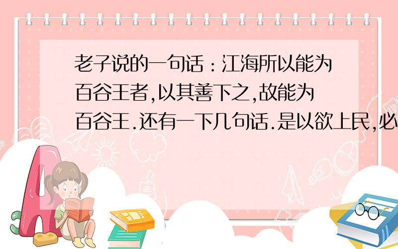 老子说的一句话：江海所以能为百谷王者,以其善下之,故能为百谷王.还有一下几句话.是以欲上民,必以言下之；欲先民,必以身后之.是以圣人处上而民不重,处前而民不害.