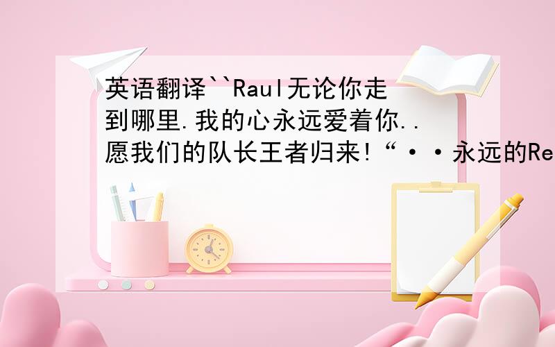 英语翻译``Raul无论你走到哪里.我的心永远爱着你..愿我们的队长王者归来!“··永远的Real madrid的队长.```永远的西班牙队长.我的心爱你永远不变”