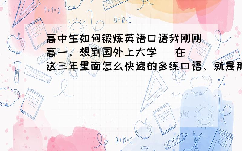 高中生如何锻炼英语口语我刚刚高一、想到国外上大学   在这三年里面怎么快速的多练口语、就是那种        三年以后直接可以和外国人交流的那种一个高中生考SAT和 托福 现实么、      可以