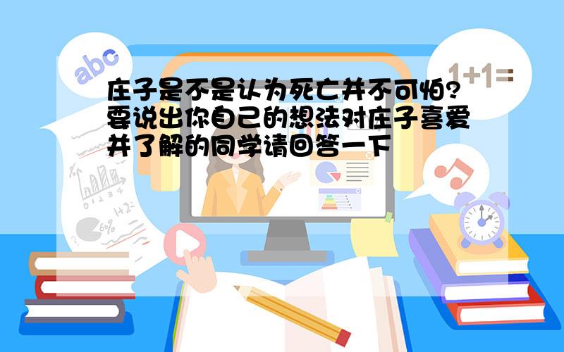 庄子是不是认为死亡并不可怕?要说出你自己的想法对庄子喜爱并了解的同学请回答一下