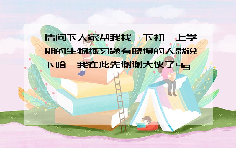 请问下大家帮我找一下初一上学期的生物练习题有晓得的人就说下哈,我在此先谢谢大伙了4g