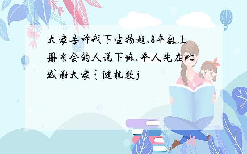 大家告诉我下生物题,8年级上册有会的人说下嘛,本人先在此感谢大家{随机数j