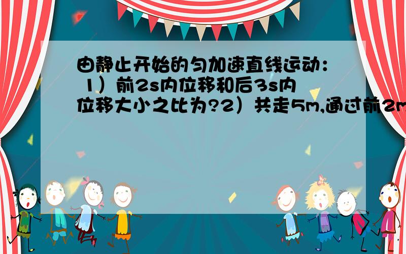 由静止开始的匀加速直线运动： 1）前2s内位移和后3s内位移大小之比为?2）共走5m,通过前2m所需时间和通过后3m所需时间之比为?3）第4s内平均速度为14m/s,则它在第3s内的位移大小为多少?第四秒