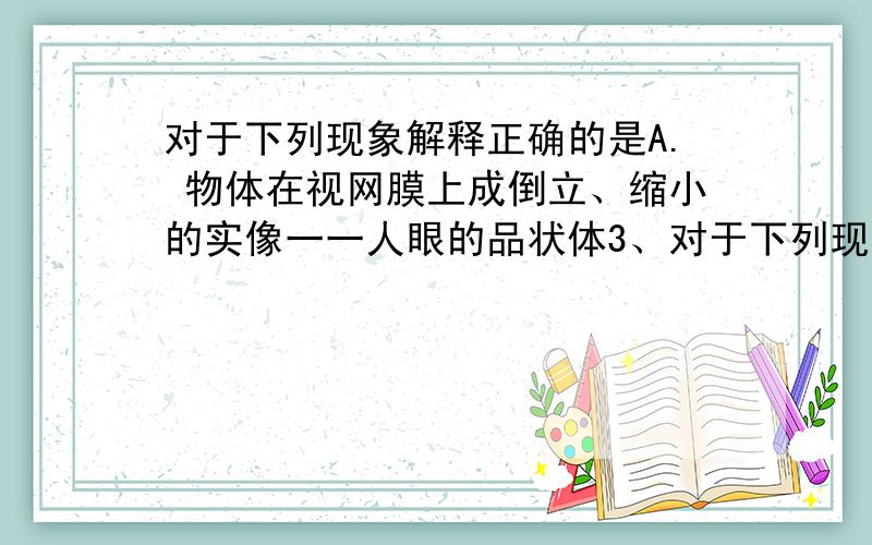 对于下列现象解释正确的是A. 物体在视网膜上成倒立、缩小的实像一一人眼的品状体3、对于下列现象解释正确的是A. 物体在视网膜上成倒立、缩小的实像一一人眼的品状体相当于一个凹透镜