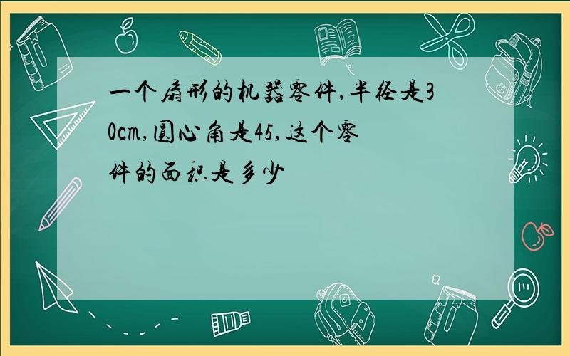 一个扇形的机器零件,半径是30cm,圆心角是45,这个零件的面积是多少