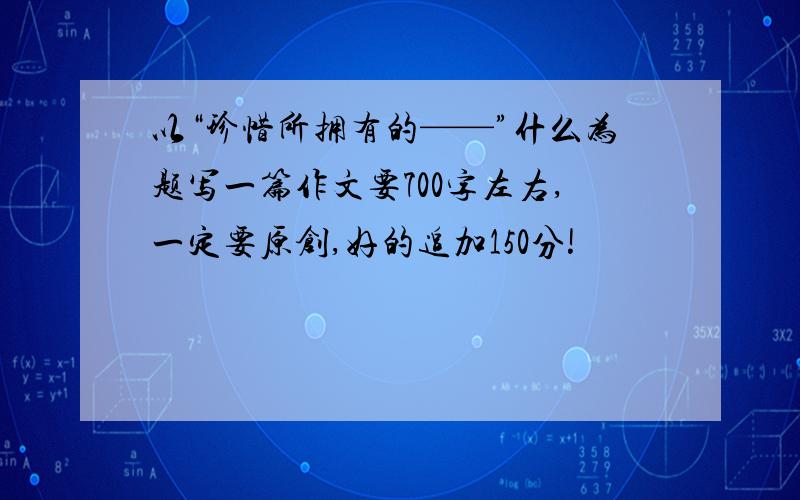 以“珍惜所拥有的——”什么为题写一篇作文要700字左右,一定要原创,好的追加150分!